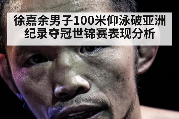徐嘉余男子100米仰泳破亚洲纪录夺冠世锦赛表现分析